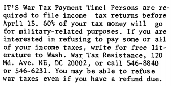 It’s War Tax Payment Time! Persons are required to file income tax returns before April 15. 60% of your tax money will go for military-related purposes. If you are interested in refusing to pay some or all of your income taxes, write for free literature to Washington War Tax Resistance, 120 Maryland Avenue North-East, D.C. 20002, or call 546‒8840 or 546‒6231. You may be able to refuse war taxes even if you have a refund due.