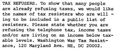 Tax Refusers: To show that many people are already refusing taxes, we would like the names of tax resisters who are willing to be included in a public list of resisters. Please state whether you are refusing the telephone tax, income taxes and/or are living on an income below taxable levels. Washington War Tax Resistance, 120 Maryland Avenue, North-East, D.C. 20002.