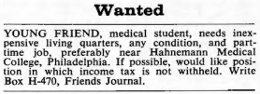 Young friend, medical student, needs inexpensive living quarters, any condition, and part-time job, preferably near Hahnemann Medical College, Philadelphia. If possible, would like position in which income tax is not withheld. Write Box H-470, Friends Journal.
